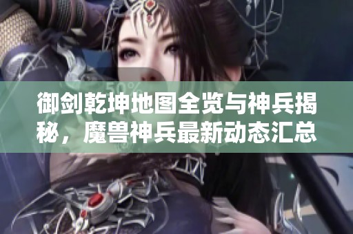 御剑乾坤地图全览与神兵揭秘，魔兽神兵最新动态汇总