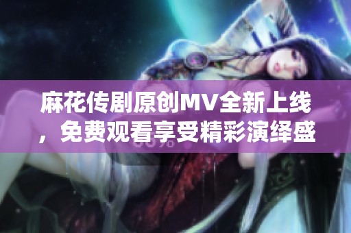 麻花传剧原创MV全新上线，免费观看享受精彩演绎盛宴