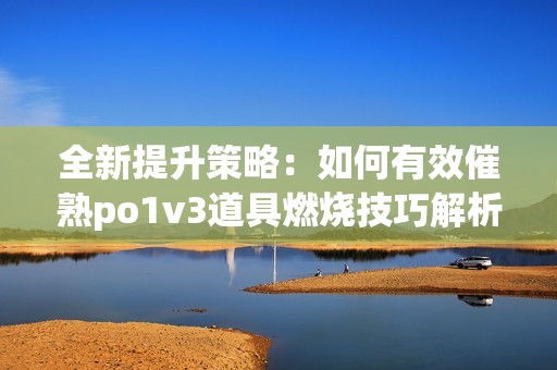 全新提升策略：如何有效催熟po1v3道具燃烧技巧解析