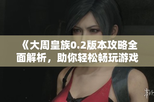 《大周皇族0.2版本攻略全面解析，助你轻松畅玩游戏》