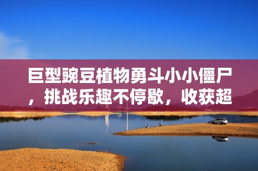 巨型豌豆植物勇斗小小僵尸，挑战乐趣不停歇，收获超6千粉丝