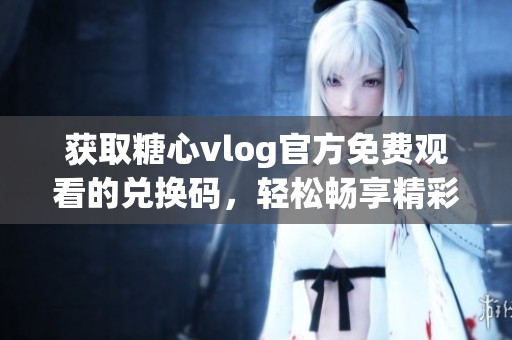 获取糖心vlog官方免费观看的兑换码，轻松畅享精彩内容