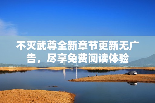 不灭武尊全新章节更新无广告，尽享免费阅读体验