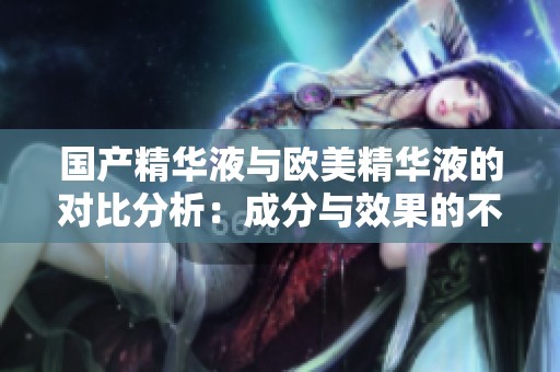 国产精华液与欧美精华液的对比分析：成分与效果的不同之处