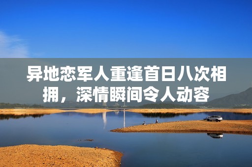 异地恋军人重逢首日八次相拥，深情瞬间令人动容