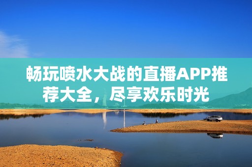 畅玩喷水大战的直播APP推荐大全，尽享欢乐时光