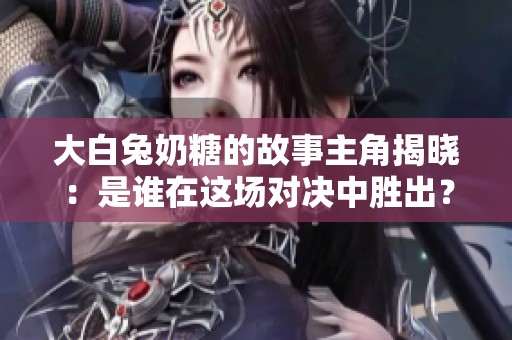 大白兔奶糖的故事主角揭晓：是谁在这场对决中胜出？