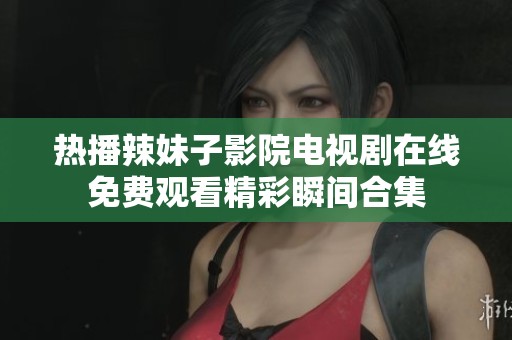 热播辣妹子影院电视剧在线免费观看精彩瞬间合集