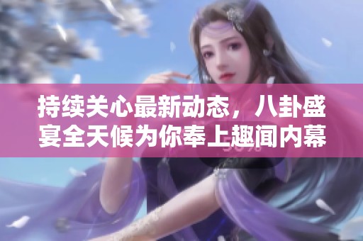 持续关心最新动态，八卦盛宴全天候为你奉上趣闻内幕