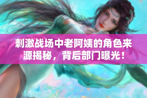 刺激战场中老阿姨的角色来源揭秘，背后部门曝光！