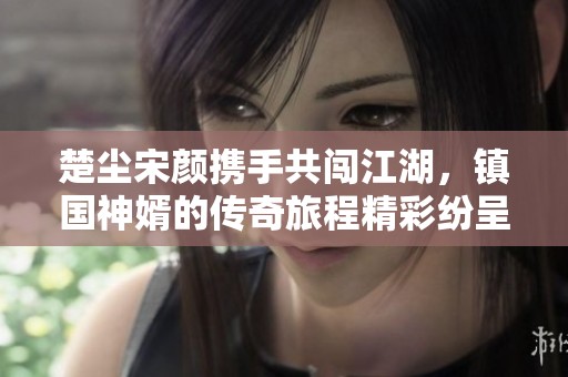 楚尘宋颜携手共闯江湖，镇国神婿的传奇旅程精彩纷呈