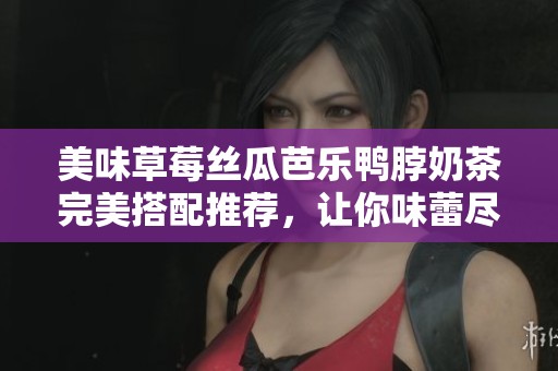 美味草莓丝瓜芭乐鸭脖奶茶完美搭配推荐，让你味蕾尽享幸福
