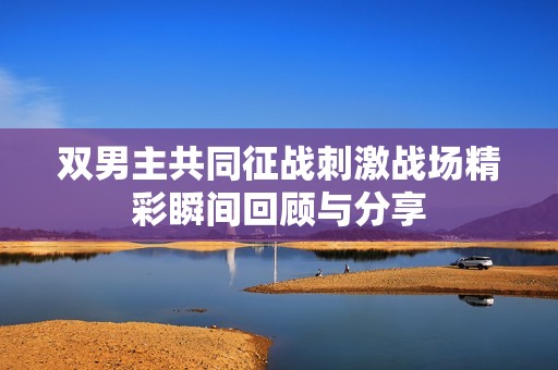 双男主共同征战刺激战场精彩瞬间回顾与分享