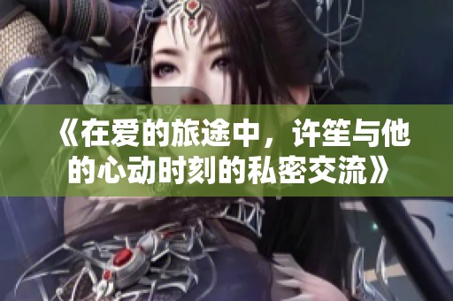 《在爱的旅途中，许笙与他的心动时刻的私密交流》