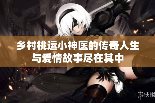 乡村桃运小神医的传奇人生与爱情故事尽在其中