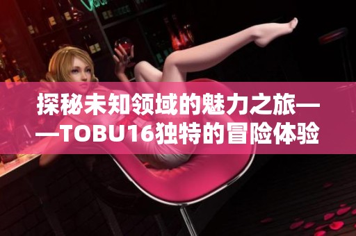 探秘未知领域的魅力之旅——TOBU16独特的冒险体验分享