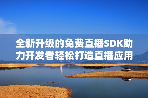 全新升级的免费直播SDK助力开发者轻松打造直播应用