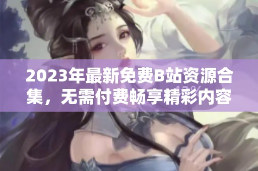 2023年最新免费B站资源合集，无需付费畅享精彩内容