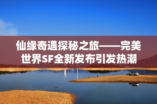 仙缘奇遇探秘之旅——完美世界SF全新发布引发热潮