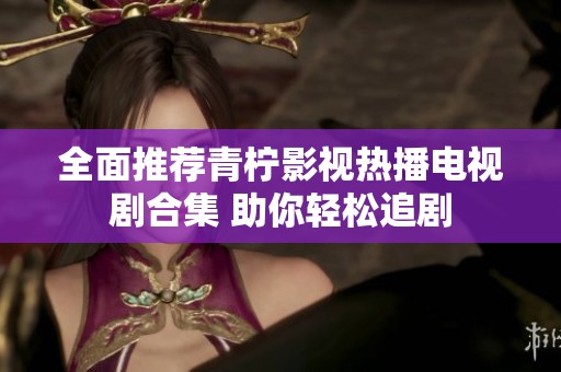 全面推荐青柠影视热播电视剧合集 助你轻松追剧