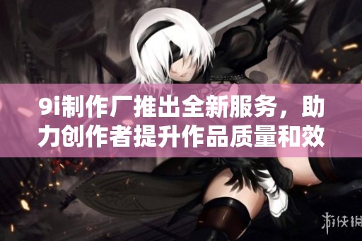 9i制作厂推出全新服务，助力创作者提升作品质量和效率