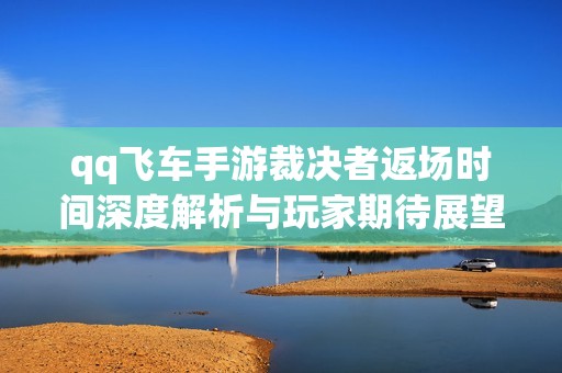 qq飞车手游裁决者返场时间深度解析与玩家期待展望