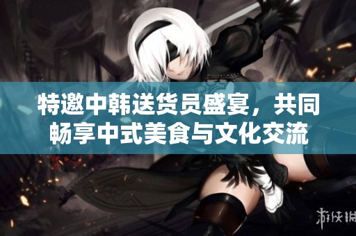 特邀中韩送货员盛宴，共同畅享中式美食与文化交流