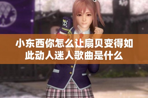 小东西你怎么让扇贝变得如此动人迷人歌曲是什么