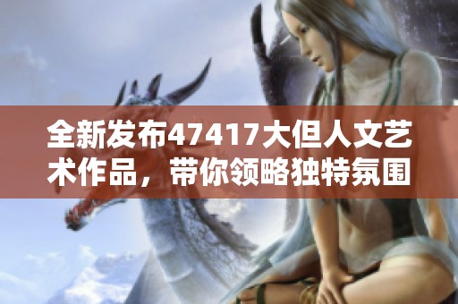 全新发布47417大但人文艺术作品，带你领略独特氛围与魅力