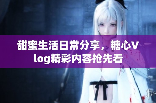 甜蜜生活日常分享，糖心Vlog精彩内容抢先看