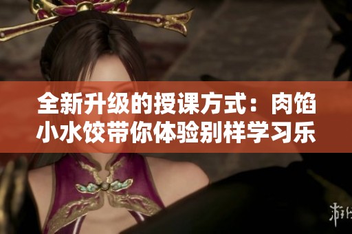 全新升级的授课方式：肉馅小水饺带你体验别样学习乐趣