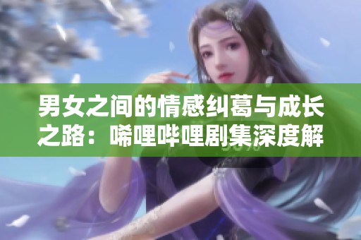 男女之间的情感纠葛与成长之路：唏哩哔哩剧集深度解析