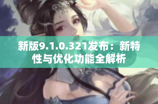 新版9.1.0.321发布：新特性与优化功能全解析