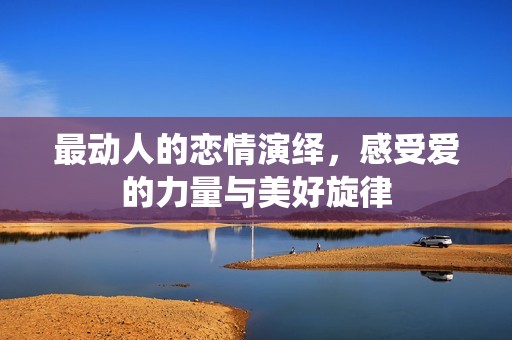 最动人的恋情演绎，感受爱的力量与美好旋律