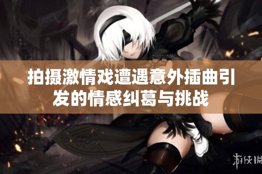 拍摄激情戏遭遇意外插曲引发的情感纠葛与挑战
