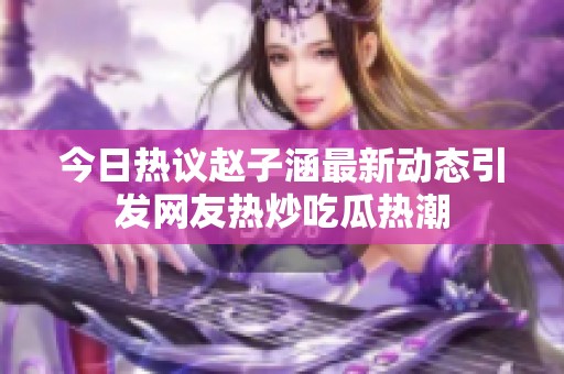 今日热议赵子涵最新动态引发网友热炒吃瓜热潮