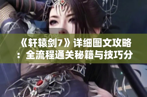 《轩辕剑7》详细图文攻略：全流程通关秘籍与技巧分享