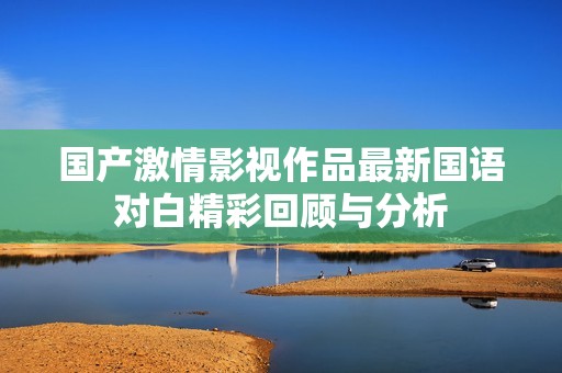 国产激情影视作品最新国语对白精彩回顾与分析