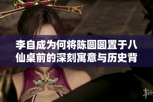 李自成为何将陈圆圆置于八仙桌前的深刻寓意与历史背景