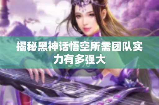 揭秘黑神话悟空所需团队实力有多强大