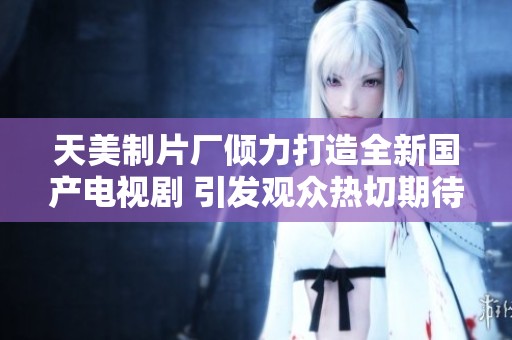 天美制片厂倾力打造全新国产电视剧 引发观众热切期待