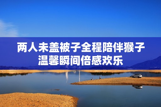 两人未盖被子全程陪伴猴子温馨瞬间倍感欢乐