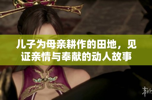 儿子为母亲耕作的田地，见证亲情与奉献的动人故事