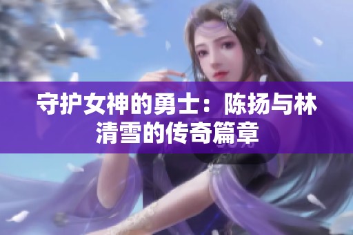 守护女神的勇士：陈扬与林清雪的传奇篇章
