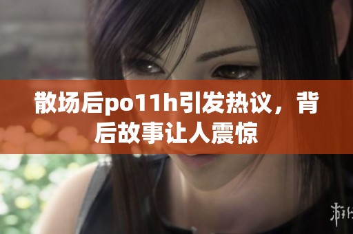 散场后po11h引发热议，背后故事让人震惊