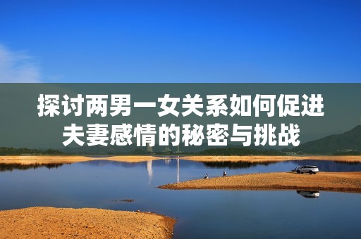 探讨两男一女关系如何促进夫妻感情的秘密与挑战