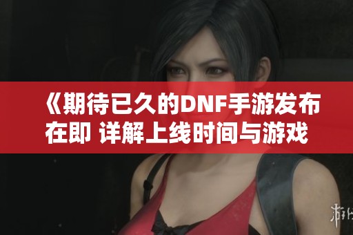 《期待已久的DNF手游发布在即 详解上线时间与游戏特色》