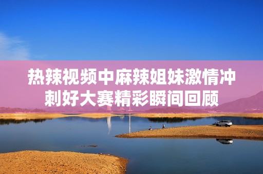 热辣视频中麻辣姐妹激情冲刺好大赛精彩瞬间回顾
