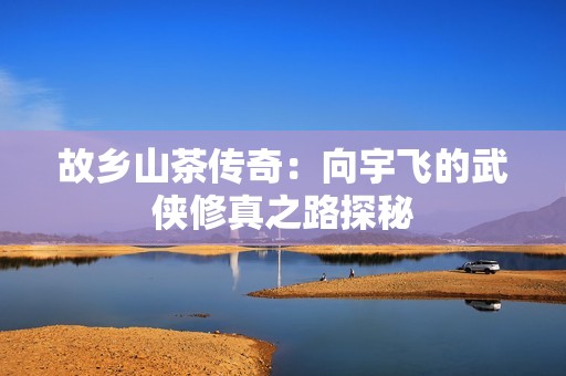 故乡山茶传奇：向宇飞的武侠修真之路探秘