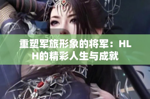 重塑军旅形象的将军：HLH的精彩人生与成就